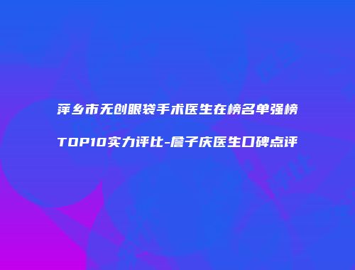 萍乡市无创眼袋手术医生在榜名单强榜TOP10实力评比-詹子庆医生口碑点评