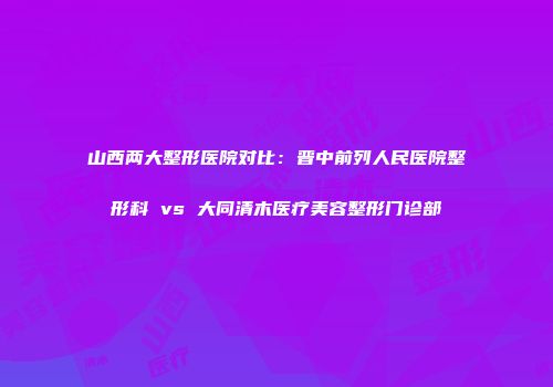 山西两大整形医院对比：晋中前列人民医院整形科 vs 大同清木医疗美容整形门诊部