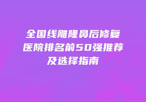 全国线雕隆鼻后修复医院排名前50强推荐及选择指南