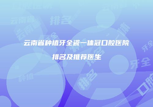 云南省种植牙全瓷一体冠口腔医院排名及推荐医生