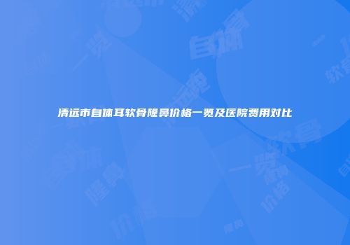 清远市自体耳软骨隆鼻价格一览及医院费用对比