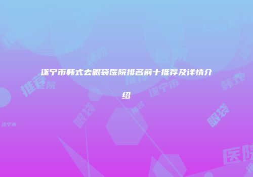 遂宁市韩式去眼袋医院排名前十推荐及详情介绍