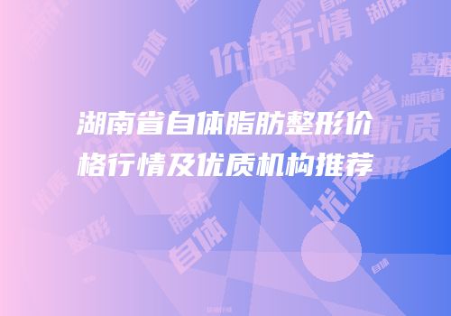 湖南省自体脂肪整形价格行情及优质机构推荐