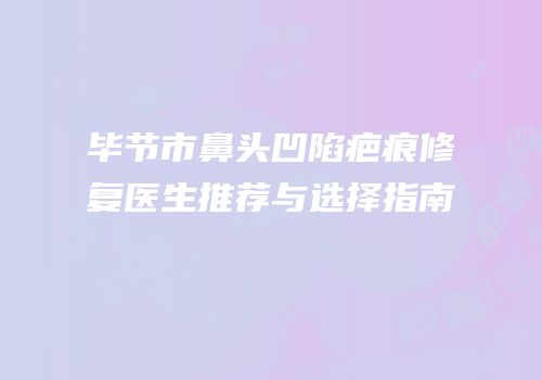 毕节市鼻头凹陷疤痕修复医生推荐与选择指南