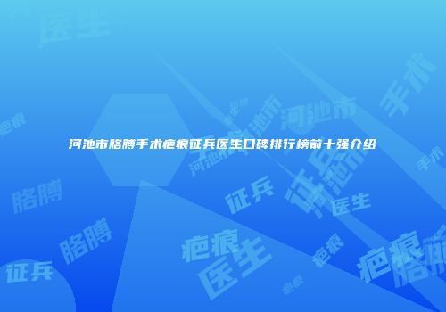 河池市胳膊手术疤痕征兵医生口碑排行榜前十强介绍