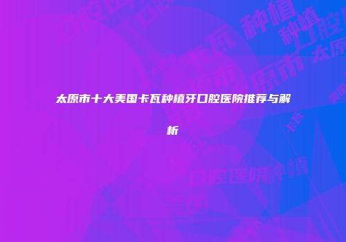 太原市十大美国卡瓦种植牙口腔医院推荐与解析