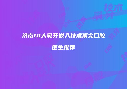 济南10大乳牙嵌入技术顶尖口腔医生推荐