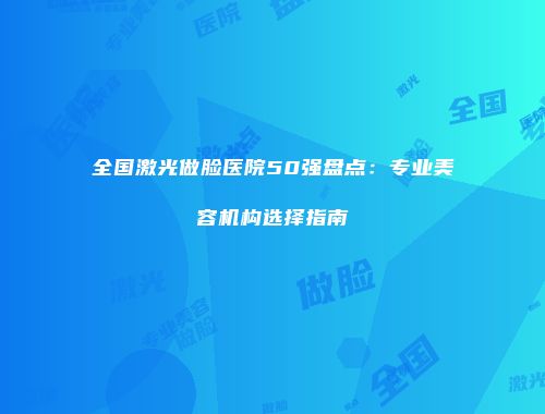 全国激光做脸医院50强盘点：专业美容机构选择指南