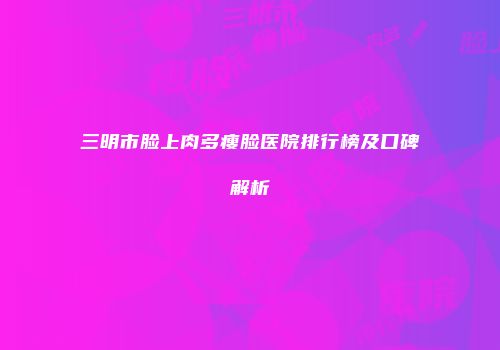 三明市脸上肉多瘦脸医院排行榜及口碑解析