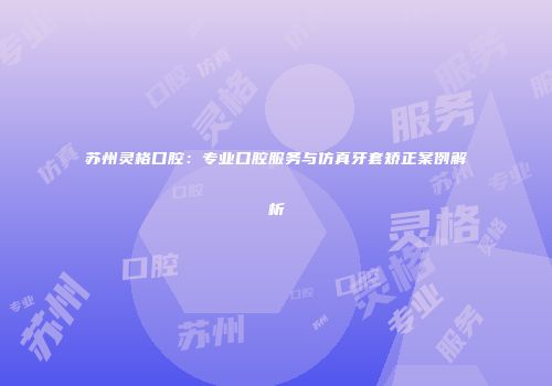 苏州灵格口腔：专业口腔服务与仿真牙套矫正案例解析
