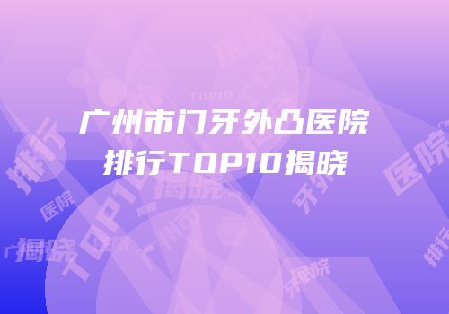 广州市门牙外凸医院排行TOP10揭晓