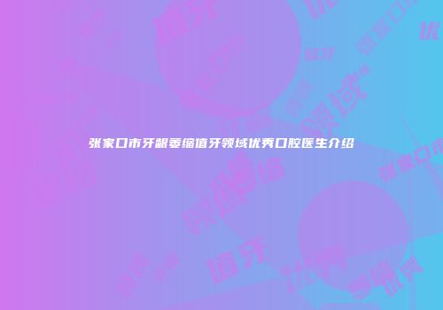 张家口市牙龈萎缩值牙领域优秀口腔医生介绍