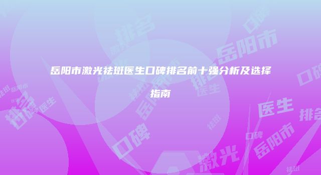 岳阳市激光祛斑医生口碑排名前十强分析及选择指南