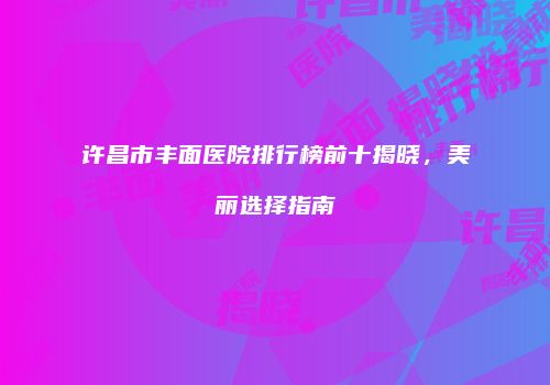 许昌市丰面医院排行榜前十揭晓，美丽选择指南