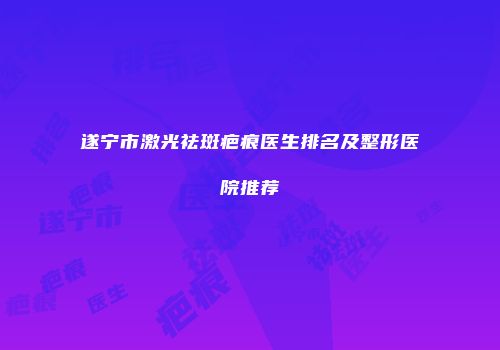 遂宁市激光祛斑疤痕医生排名及整形医院推荐