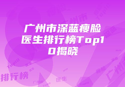 广州市深蓝瘦脸医生排行榜Top10揭晓
