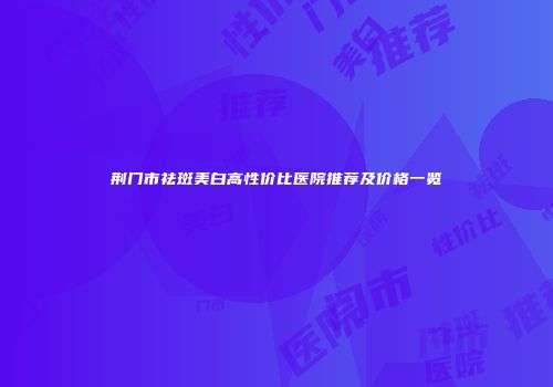 荆门市祛斑美白高性价比医院推荐及价格一览