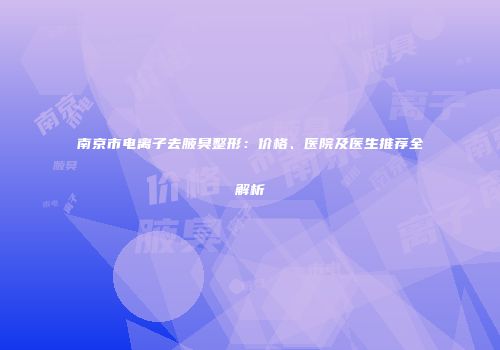 南京市电离子去腋臭整形：价格、医院及医生推荐全解析