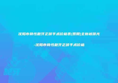 沈阳市骨性龅牙正颌手术价格表(费用)全新被曝光-沈阳市骨性龅牙正颌手术价格