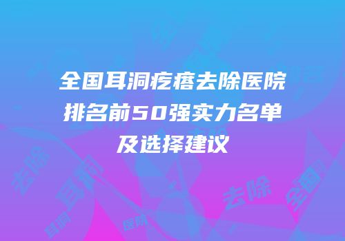全国耳洞疙瘩去除医院排名前50强实力名单及选择建议