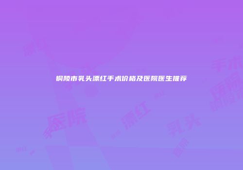 铜陵市乳头漂红手术价格及医院医生推荐