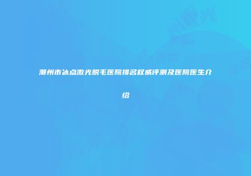 潮州市冰点激光脱毛医院排名权威评测及医院医生介绍