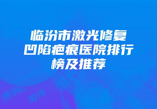 临汾市激光修复凹陷疤痕医院排行榜及推荐