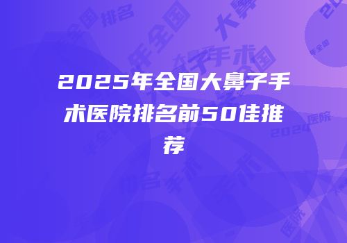 2025年全国大鼻子手术医院排名前50佳推荐