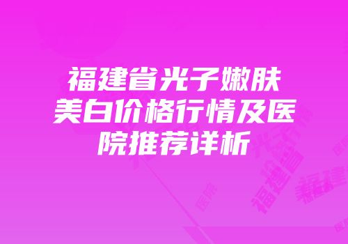 福建省光子嫩肤美白价格行情及医院推荐详析