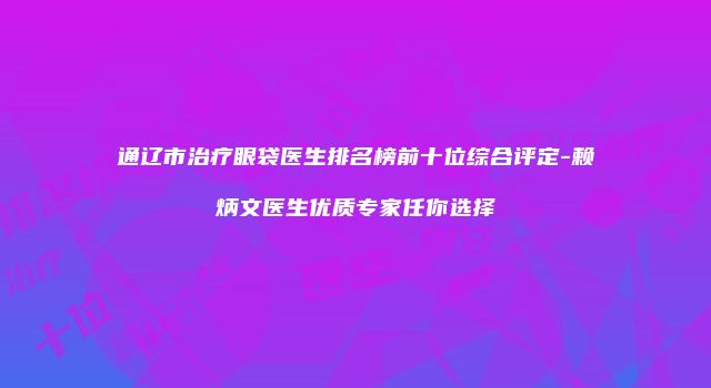 通辽市治疗眼袋医生排名榜前十位综合评定-赖炳文医生优质专家任你选择