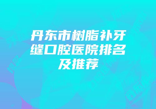 丹东市树脂补牙缝口腔医院排名及推荐