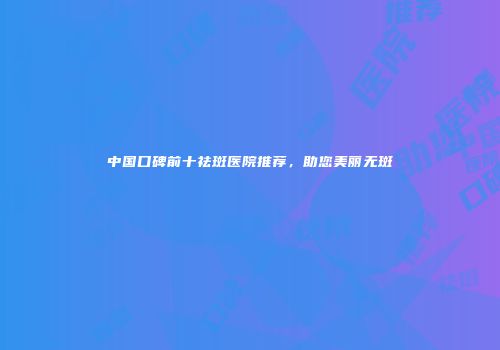 中国口碑前十祛斑医院推荐，助您美丽无斑