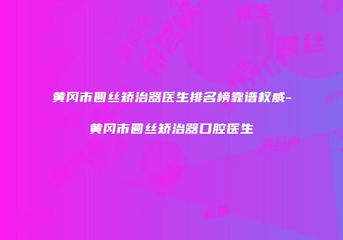 黄冈市圆丝矫治器医生排名榜靠谱权威-黄冈市圆丝矫治器口腔医生