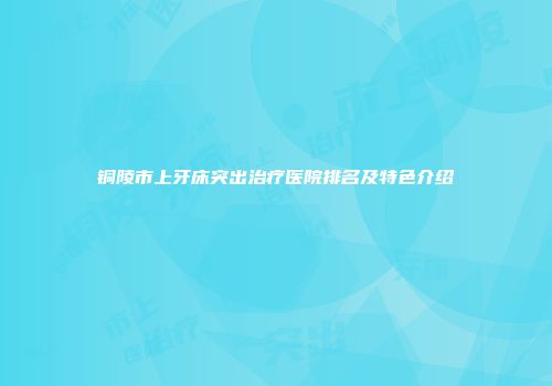 铜陵市上牙床突出治疗医院排名及特色介绍