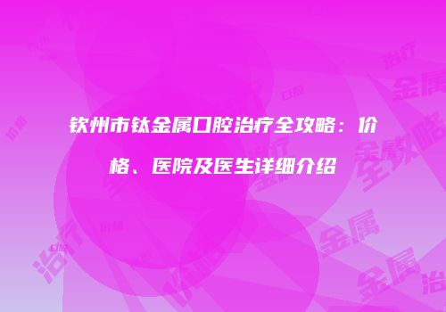 钦州市钛金属口腔治疗全攻略：价格、医院及医生详细介绍