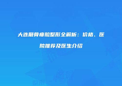 大连磨骨瘦脸整形全解析：价格、医院推荐及医生介绍