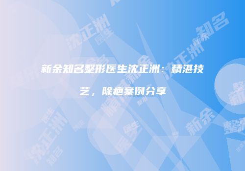 新余知名整形医生沈正洲：精湛技艺，除疤案例分享