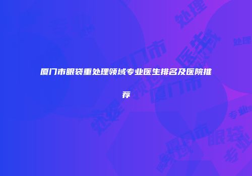 厦门市眼袋重处理领域专业医生排名及医院推荐