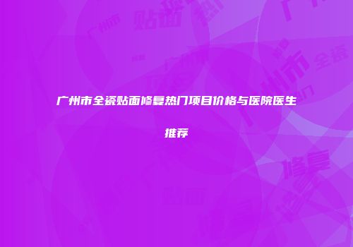 广州市全瓷贴面修复热门项目价格与医院医生推荐