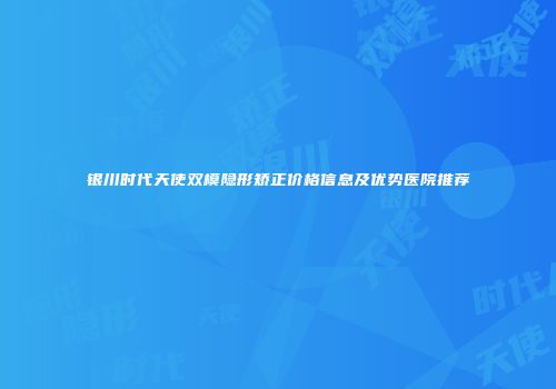 银川时代天使双模隐形矫正价格信息及优势医院推荐
