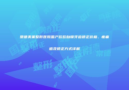 常德美莱整形医院国产欧欧自锁牙齿矫正价格、疼痛感及矫正方式详解