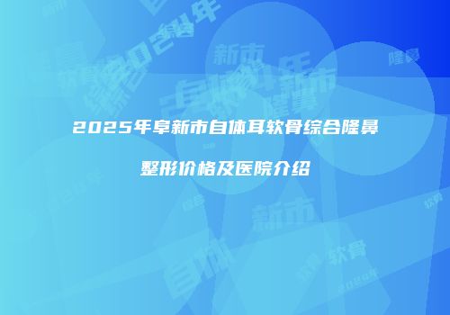 2025年阜新市自体耳软骨综合隆鼻整形价格及医院介绍