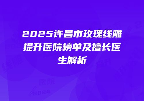 2025许昌市玫瑰线雕提升医院榜单及擅长医生解析