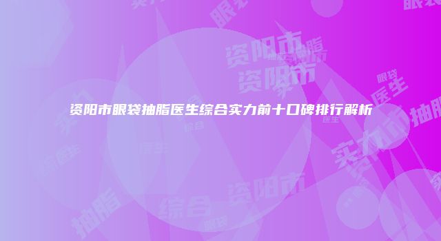 资阳市眼袋抽脂医生综合实力前十口碑排行解析