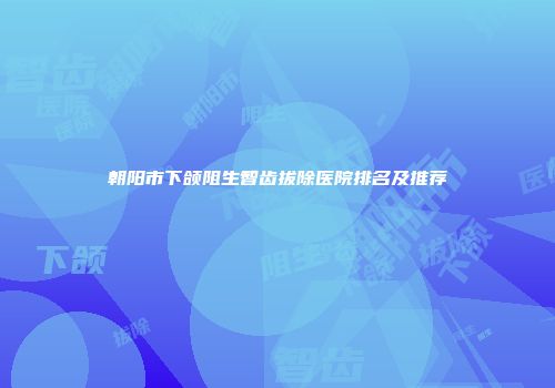 朝阳市下颌阻生智齿拔除医院排名及推荐