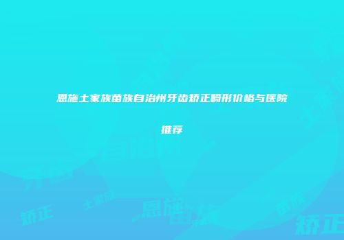恩施土家族苗族自治州牙齿矫正畸形价格与医院推荐