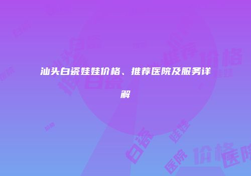 汕头白瓷娃娃价格、推荐医院及服务详解