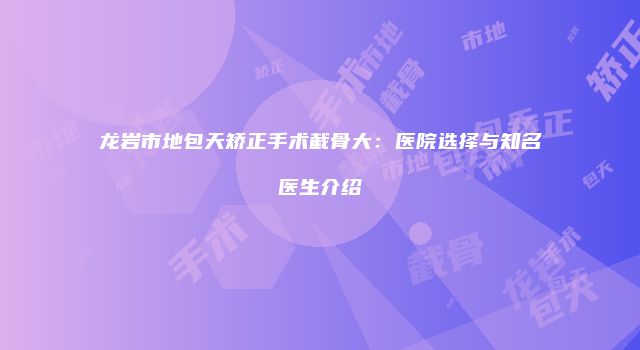 龙岩市地包天矫正手术截骨大：医院选择与知名医生介绍