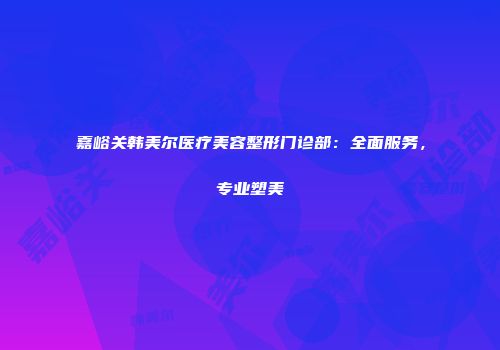 嘉峪关韩美尔医疗美容整形门诊部：全面服务，专业塑美