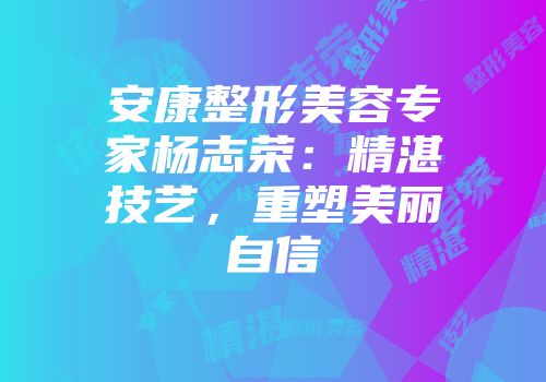 安康整形美容专家杨志荣：精湛技艺，重塑美丽自信
